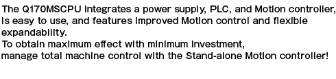 The Q170MCPU integrates a power supply, PLC, and motion controller, is easy to use, and features improved motion control and flexible expandability. To obtain maximum effect with minimum investment, manage total machine control with the stand-alone motion controller!