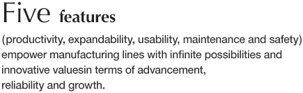 Five features ( productivity, expandability, usability, maintenance and safety ) empower manufacturing lines with infinite possibilities and innovative values in terms of advancement, reliability and growth.