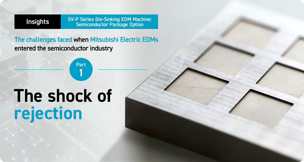 Insights. SV-P Series Die-Sinking EDM Machine: Semiconductor Package Option. The challenges faced when Mitsubishi Electric EDMs entered the semiconductor industry. Part 1. The shock of rejection