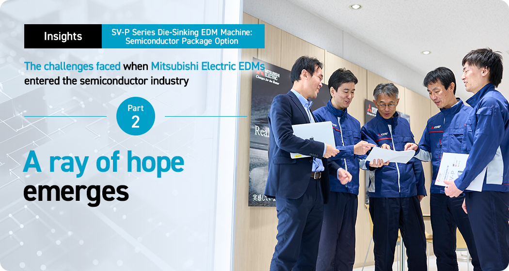 Insights. SV-P Series Die-Sinking EDM Machine: Semiconductor Package Option. The challenges faced when Mitsubishi Electric EDMs entered the semiconductor industry. Part 2. A ray of hope emerges