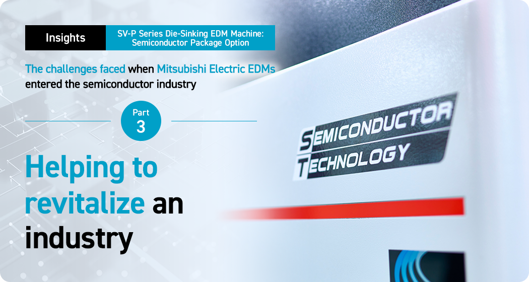 Insights. SV-P Series Die-Sinking EDM Machine: Semiconductor Package Option. The challenges faced when Mitsubishi Electric EDMs entered the semiconductor industry. Part 3. Helping to revitalize an industry