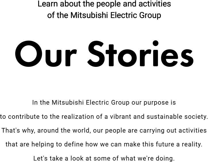 Learn about the people and activities of the Mitsubishi Electric Group「Our Stories」In the Mitsubishi Electric Group our purpose is to contribute to the realization of a vibrant and sustainable society. That's why, around the world, our people are carrying out activities that are helping to define how we can make this future a reality. Let's take a look at some of what we're doing.