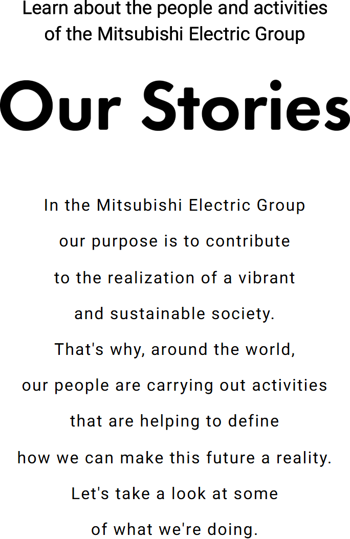 Learn about the people and activities of the Mitsubishi Electric Group「Our Stories」In the Mitsubishi Electric Group our purpose is to contribute to the realization of a vibrant and sustainable society. That's why, around the world, our people are carrying out activities that are helping to define how we can make this future a reality. Let's take a look at some of what we're doing.
