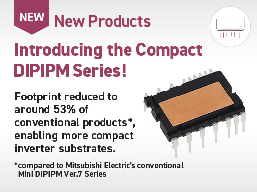 New Products / Introducing the Compact DIPIPM Series! Footprint reduced to around 53% of conventional products *, enabling more compact inverter substrates. * compared to Mitsubishi Electric’s conventional Mini DIPIPM Ver.7 Series